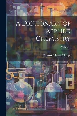 A Dictionary of Applied Chemistry; Volume 1 - Thomas Edward Thorpe - cover