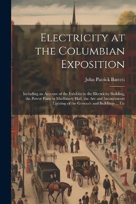 Electricity at the Columbian Exposition: Including an Account of the Exhibits in the Electricity Building, the Power Plant in Machinery Hall, the Arc and Incandescent Lighting of the Grounds and Buildings ... Etc - John Patrick Barrett - cover