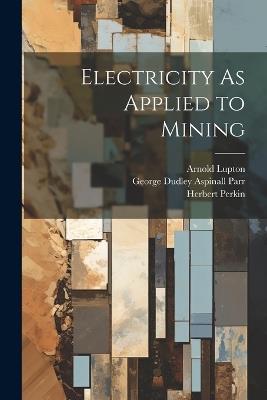 Electricity As Applied to Mining - George Dudley Aspinall Parr,Arnold Lupton,Herbert Perkin - cover