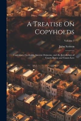 A Treatise On Copyholds: Customary Freeholds, Ancient Demesne, and the Jurisdiction of Courts Baron and Courts Leet; Volume 1 - John Scriven - cover