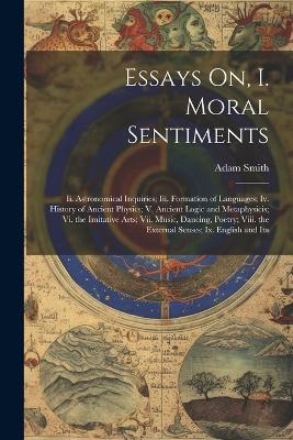 Essays On, I. Moral Sentiments: Ii. Astronomical Inquiries; Iii. Formation of Languages; Iv. History of Ancient Physics; V. Ancient Logic and Metaphysicis; Vi. the Imitative Arts; Vii. Music, Dancing, Poetry; Viii. the External Senses; Ix. English and Ita - Adam Smith - cover