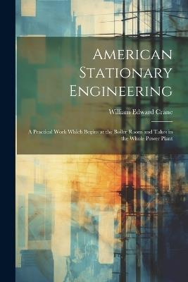 American Stationary Engineering: A Practical Work Which Begins at the Boiler Room and Takes in the Whole Power Plant - William Edward Crane - cover