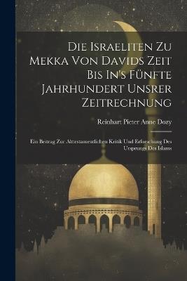 Die Israeliten Zu Mekka Von Davids Zeit Bis In's Fünfte Jahrhundert Unsrer Zeitrechnung: Ein Beitrag Zur Alttestamentlichen Kritik Und Erforschung Des Ursprungs Des Islams - Reinhart Pieter Anne Dozy - cover
