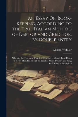 An Essay On Book-Keeping, According to the True Italian Method of Debtor and Creditor, by Double Entry: Wherein the Theory of That Excellent Art Is Clearly Laid Down in a Few Plain Rules; and the Practice Made Evident and Easy, by Variety of Intelligible - William Webster - cover