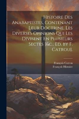 Histoire Des Anabaptistes, Contenant Leur Doctrine, Les Diverses Opinions Qui Les Divisent En Plusieurs Sectes [&c., Ed. by F. Catrou]. - François Catrou,François Histoire - cover