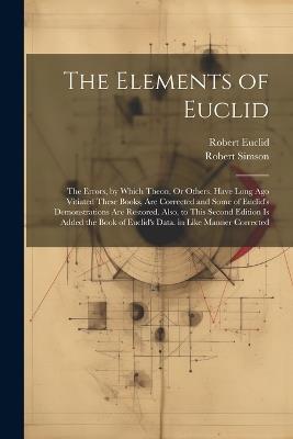 The Elements of Euclid: The Errors, by Which Theon, Or Others, Have Long Ago Vitiated These Books, Are Corrected and Some of Euclid's Demonstrations Are Restored. Also, to This Second Edition Is Added the Book of Euclid's Data. in Like Manner Corrected - Robert Simson,Robert Euclid - cover