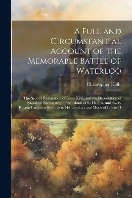 A Full and Circumstantial Account of the Memorable Battle of Waterloo: The Second Restoration of Louis Xviii; and the Deportation of Napoleon Buonaparte to the Island of St. Helena, and Every Recent Particular Relative to His Conduct and Mode of Life in H - Christopher Kelly - cover