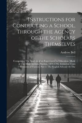 Instructions for Conducting a School, Through the Agency of the Scholars Themselves: Comprising The Analysis of an Experiment in Education, Made at The Male Asylum, Madras, 1879-1796. Extracted From Elements of Tuition, Part 2, The English School, Or The - Andrew Bell - cover