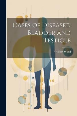 Cases of Diseased Bladder and Testicle - William Wadd - cover