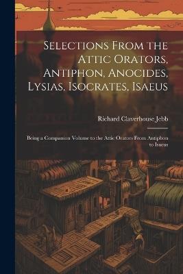 Selections from the Attic Orators, Antiphon, Anocides, Lysias, Isocrates, Isaeus: Being a Companion Volume to the Attic Orators from Antiphon to Isaeus - Richard Claverhouse Jebb - cover