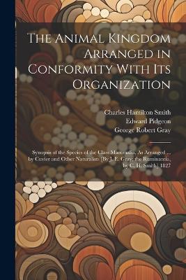 The Animal Kingdom Arranged in Conformity With Its Organization: Synopsis of the Species of the Class Mammalia, As Arranged ... by Cuvier and Other Naturalists [By J. E. Gray; the Ruminantia, by C. H. Smith] 1827 - John Edward Gray,George Robert Gray,Georges Cuvier - cover