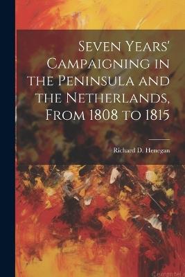 Seven Years' Campaigning in the Peninsula and the Netherlands, From 1808 to 1815 - Richard D Henegan - cover