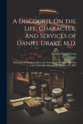 A Discourse On the Life, Character, and Services of Daniel Drake, M.D.: Delivered, by Request, Before the Faculty and Medical Students of the University of Louisville, January 27, 1853 - Samuel David Gross - cover