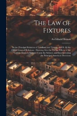 The Law of Fixtures: In the Principal Relation of Landlord and Tenant, and It All the Other General Relations: Shewing Also the Precise Effects of the Various Modern Statutes Upon the Subject, and Incorporating the Principal American Decisions - Archibald Brown - cover