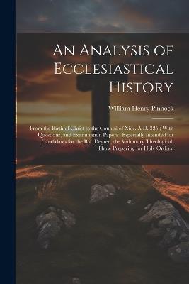 An Analysis of Ecclesiastical History: From the Birth of Christ to the Council of Nice, A.D. 325; With Questions, and Examination Papers; Especially Intended for Candidates for the B.a. Degree, the Voluntary Theological, Those Preparing for Holy Orders, - William Henry Pinnock - cover