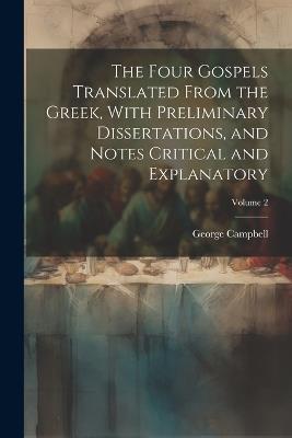 The Four Gospels Translated From the Greek, With Preliminary Dissertations, and Notes Critical and Explanatory; Volume 2 - George Campbell - cover