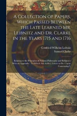 A Collection of Papers, Which Passed Between the Late Learned Mr. Leibnitz and Dr. Clarke in the Years 1715 and 1716: Relating to the Principles of Natural Philosophy and Religion: With an Appendix: To Which Are Added, Letters to Dr. Clarke Concerning L - Gottfried Wilhelm Leibniz,Samuel Clarke - cover