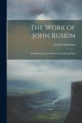 The Work of John Ruskin: Its Influence Upon Modern Thought and Life - Charles Waldstein - cover