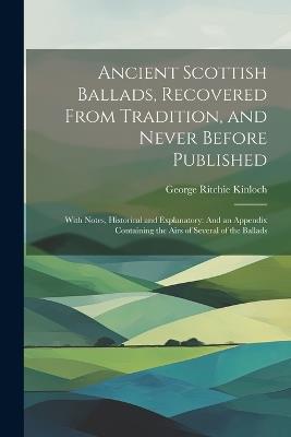 Ancient Scottish Ballads, Recovered From Tradition, and Never Before Published: With Notes, Historical and Explanatory: And an Appendix Containing the Airs of Several of the Ballads - George Ritchie Kinloch - cover