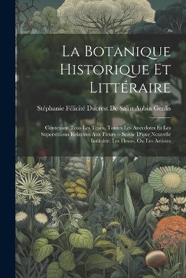 La Botanique Historique Et Littéraire: Contenant Tous Les Traits, Toutes Les Anecdotes Et Les Superstitions Relatives Aux Fleurs -- Suivie D'une Nouvelle Intitulée: Les Fleurs, Ou Les Artistes - cover