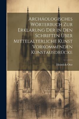 Archäologisches Wörterbuch zur Erklärung der in den Schriften über mittelalterliche Kunst vorkommenden Kunstausdrücke - Heinrich Otte - cover
