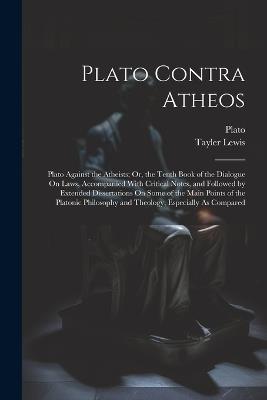 Plato Contra Atheos: Plato Against the Atheists; Or, the Tenth Book of the Dialogue On Laws, Accompanied With Critical Notes, and Followed by Extended Dissertations On Some of the Main Points of the Platonic Philosophy and Theology, Especially As Compared - Tayler Lewis,Plato - cover