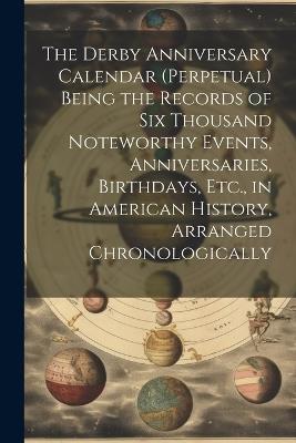 The Derby Anniversary Calendar (Perpetual) Being the Records of Six Thousand Noteworthy Events, Anniversaries, Birthdays, Etc., in American History, Arranged Chronologically - Anonymous - cover