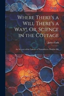 Where There's a Will There's a Way!, Or, Science in the Cottage: An Account of the Labours of Naturalists in Humble Life - James Cash - cover