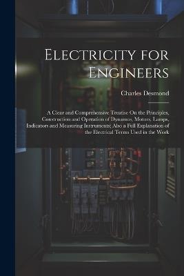 Electricity for Engineers: A Clear and Comprehensive Treatise On the Principles, Construction and Operation of Dynamos, Motors, Lamps, Indicators and Measuring Instruments; Also a Full Explanation of the Electrical Terms Used in the Work - Charles Desmond - cover
