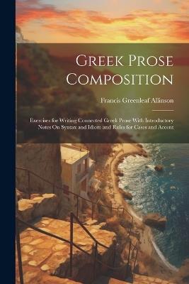 Greek Prose Composition: Exercises for Writing Connected Greek Prose With Introductory Notes On Syntax and Idiom and Rules for Cases and Accent - Francis Greenleaf Allinson - cover