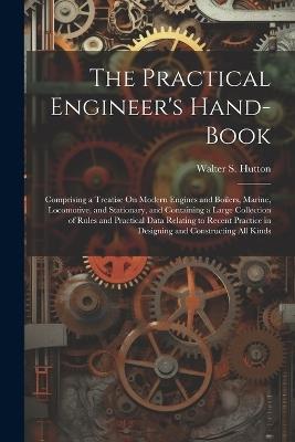 The Practical Engineer's Hand-Book: Comprising a Treatise On Modern Engines and Boilers, Marine, Locomotive, and Stationary, and Containing a Large Collection of Rules and Practical Data Relating to Recent Practice in Designing and Constructing All Kinds - Walter S Hutton - cover