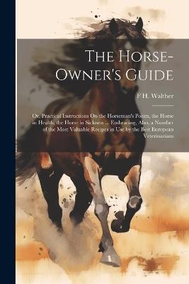 The Horse-Owner's Guide: Or, Practical Instructions On the Horseman's Points, the Horse in Health, the Horse in Sickness ... Embracing, Also, a Number of the Most Valuable Recipes in Use by the Best European Veterinarians - F H Walther - cover