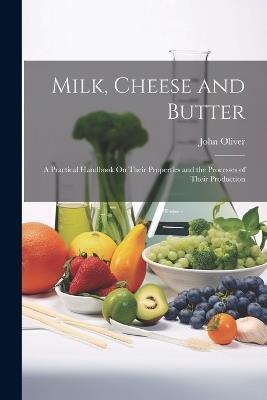 Milk, Cheese and Butter: A Practical Handbook On Their Properties and the Processes of Their Production - John Oliver - cover