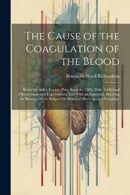 The Cause of the Coagulation of the Blood: Being the Astley Cooper Prize Essay for 1856, With Additional Observations and Experiments: And With an Appendix, Showing the Bearings of the Subject On Practical Medicine and Pathology - Benjamin Ward Richardson - cover