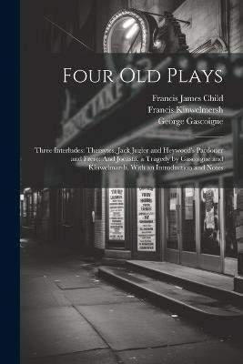 Four Old Plays: Three Interludes: Thersytes, Jack Jugler and Heywood's Pardoner and Frere: And Jocasta, a Tragedy by Gascoigne and Kinwelmarsh, With an Introduction and Notes - Francis James Child,John Heywood,George Gascoigne - cover