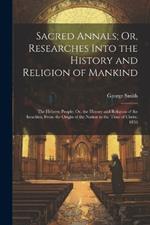 Sacred Annals; Or, Researches Into the History and Religion of Mankind: The Hebrew People: Or, the History and Religion of the Israelites, From the Origin of the Nation to the Time of Christ. 1856