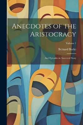 Anecdotes of the Aristocracy: And Episodes in Ancestral Story; Volume 1 - Bernard Burke - cover