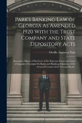 Park's Banking Law of Georgia As Amended 1920 With the Trust Company and State Depository Acts: Annotated. Digest of Decisions of the Supreme Court and Court of Appeals of Georgia On Banks and Banking; Opinions of the General Counsel of the Georgia Banker - Orville Augustus Park - cover
