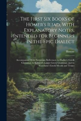 The First Six Books of Homer's Iliad, With Explanatory Notes, Intended for Beginners in the Epic Dialect: Accompanied With Numerous References to Hadley's Greek Grammar, to Kühner's Larger Greek Grammar, and to Goodwin's Greek Moods and Tenses - Homer - cover