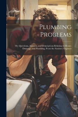 Plumbing Problems: Or, Questions, Answers, and Descriptions Relating to House-Drainage and Plumbing, From the Sanitary Engineer - Anonymous - cover