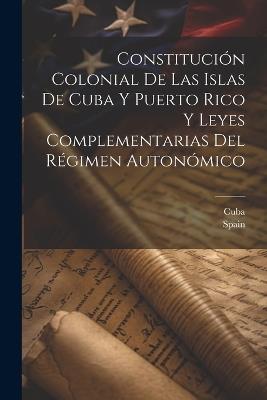 Constitución Colonial De Las Islas De Cuba Y Puerto Rico Y Leyes Complementarias Del Régimen Autonómico - cover