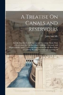 A Treatise On Canals and Reservoirs: And the Best Mode of Designing and Executing Them; With Observations On the Rochdale, Leeds and Liverpool, and Huddersfield Canals ... Likewise Observations On the Best Mode of Carding, Roving, Drawing and Spinning All - John Sutcliffe - cover