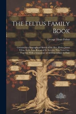 The Feltus Family Book: Containing a Biographical Sketch of the Rev. Henry James Feltus, D.D., Late Rector of St. Stevens, New York City, Together With a Genealogy of All Descendants to Date - George Haws Feltus - cover