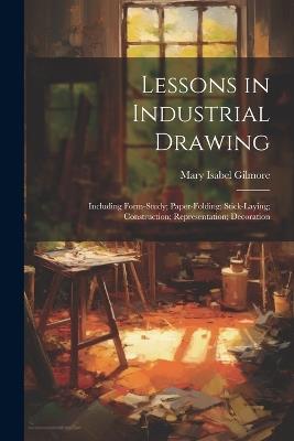 Lessons in Industrial Drawing: Including Form-Study; Paper-Folding; Stick-Laying; Construction; Representation; Decoration - Mary Isabel Gilmore - cover