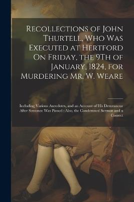Recollections of John Thurtell, Who Was Executed at Hertford On Friday, the 9Th of January, 1824, for Murdering Mr. W. Weare: Including Various Anecdotes, and an Account of His Demeanour After Sentence Was Passed: Also, the Condemned Sermon and a Correct - Anonymous - cover