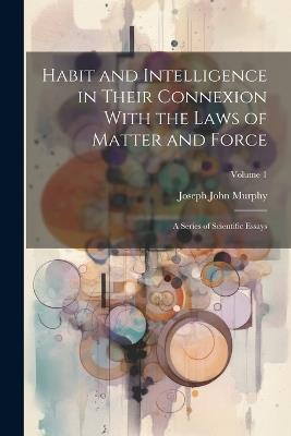 Habit and Intelligence in Their Connexion With the Laws of Matter and Force: A Series of Scientific Essays; Volume 1 - Joseph John Murphy - cover