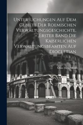 Untersuchungen auf dem Gebiete der roemischen Verwaltungsgeschichte, Erster Band Die kaiserlichen Verwaltungsbeamten auf Diocletian - Otto Hirschfeld - cover