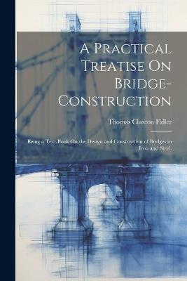 A Practical Treatise On Bridge-Construction: Being a Text-Book On the Design and Construction of Bridges in Iron and Steel. - Thomas Claxton Fidler - cover