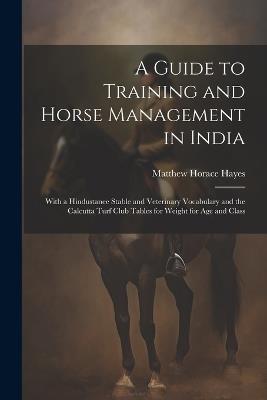 A Guide to Training and Horse Management in India: With a Hindustanee Stable and Veterinary Vocabulary and the Calcutta Turf Club Tables for Weight for Age and Class - Matthew Horace Hayes - cover