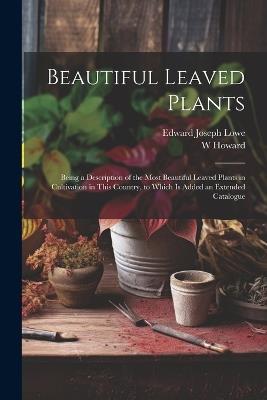 Beautiful Leaved Plants: Being a Description of the Most Beautiful Leaved Plants in Cultivation in This Country, to Which Is Added an Extended Catalogue - Edward Joseph Lowe,W Howard - cover